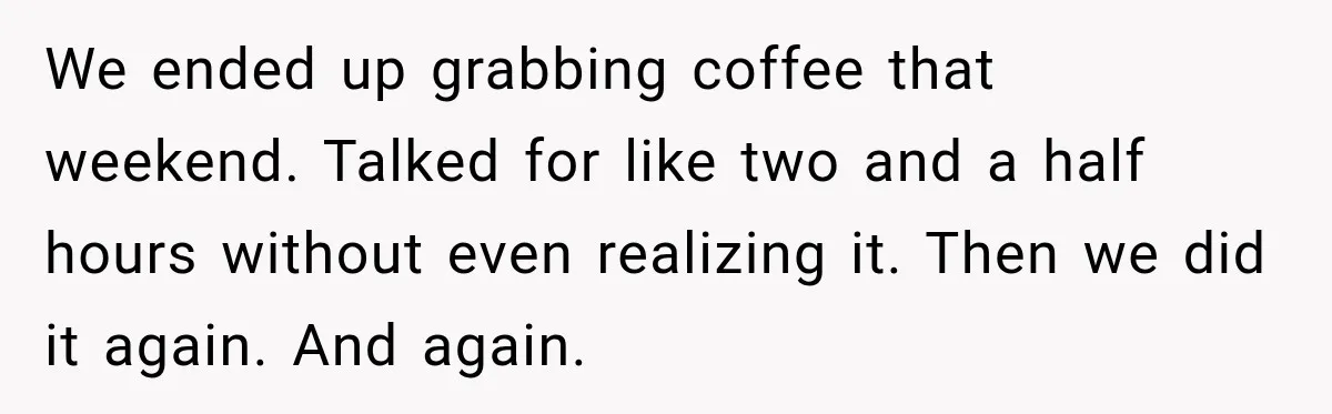 We ended up grabbing coffee that weekend. Talked for like two and a half hours without even realizing it. Then we did it again. And again.