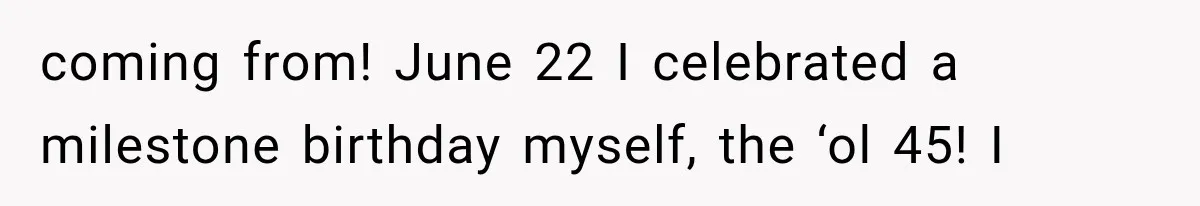 coming from! June 22 I celebrated a milestone birthday myself, the ‘ol 45! I
