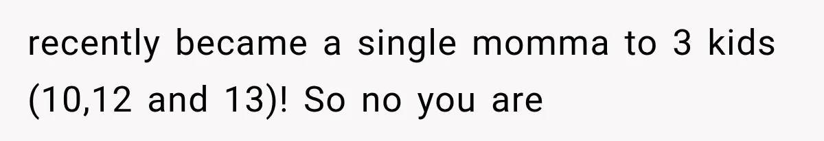 recently became a single momma to 3 kids (10,12 and 13)! So no you are