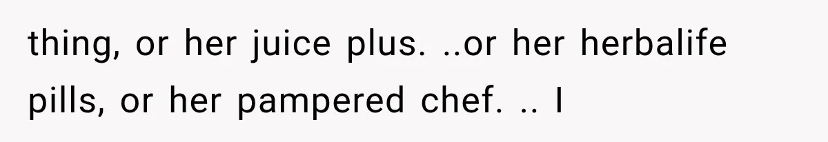 thing, or her juice plus. ..or her herbalife pills, or her pampered chef. .. I
