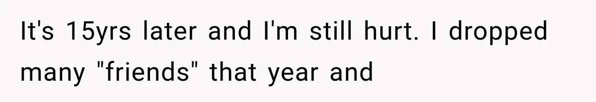 It's 15yrs later and I'm still hurt. I dropped many "friends" that year and