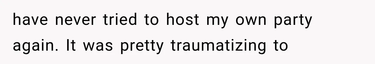 have never tried to host my own party again. It was pretty traumatizing to