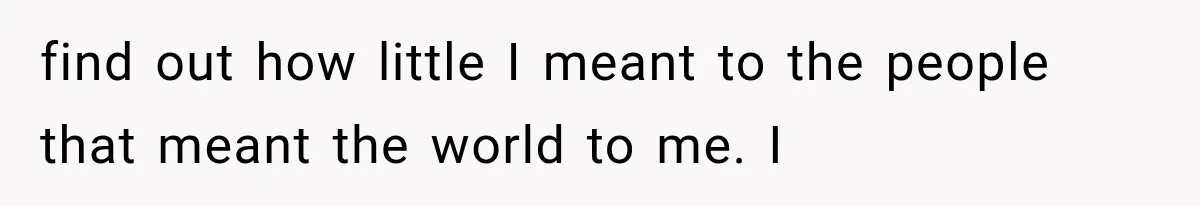find out how little I meant to the people that meant the world to me. I