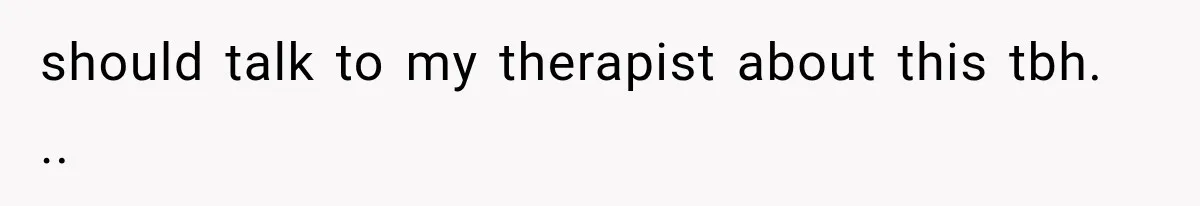 should talk to my therapist about this tbh. ..
