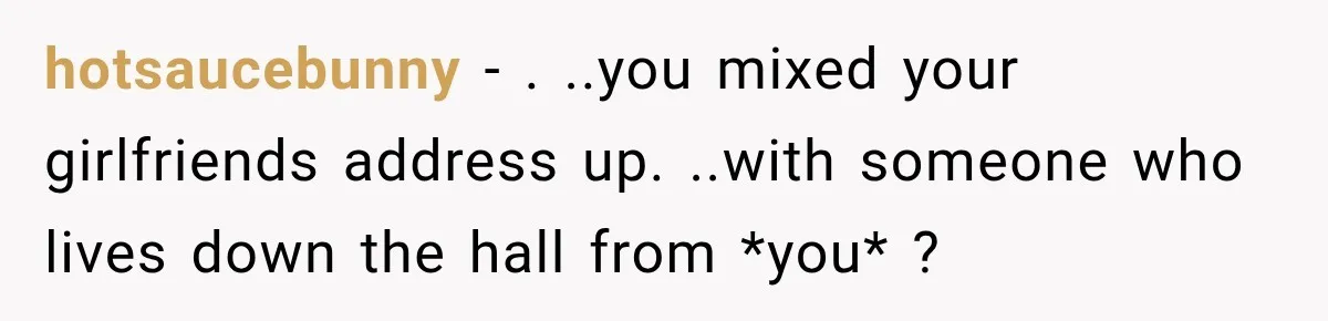 hotsaucebunny − . ..you mixed your girlfriends address up. ..with someone who lives down the hall from *you* ?