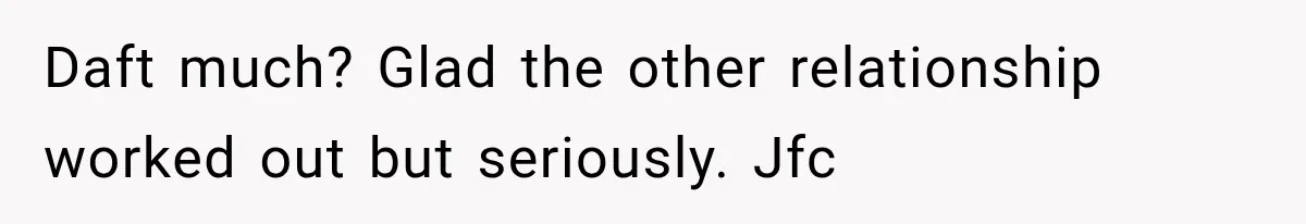 Daft much? Glad the other relationship worked out but seriously. Jfc