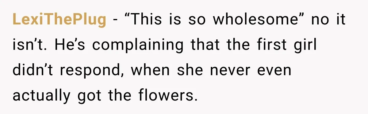 LexiThePlug − “This is so wholesome” no it isn’t. He’s complaining that the first girl didn’t respond, when she never even actually got the flowers.