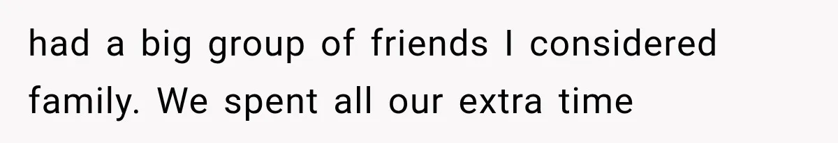 had a big group of friends I considered family. We spent all our extra time