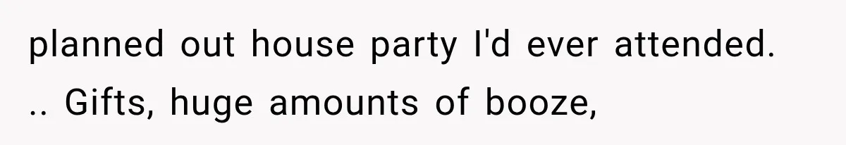 planned out house party I'd ever attended. .. Gifts, huge amounts of booze,