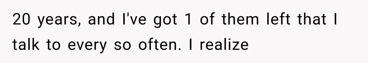 20 years, and I've got 1 of them left that I talk to every so often. I realize