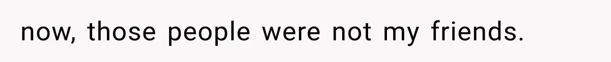 now, those people were not my friends.