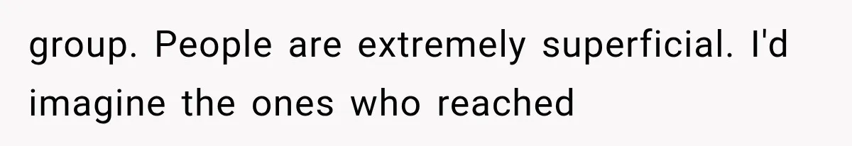 group. People are extremely superficial. I'd imagine the ones who reached