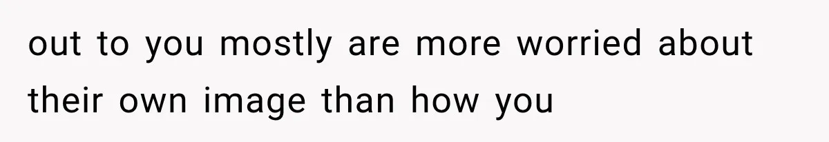 out to you mostly are more worried about their own image than how you