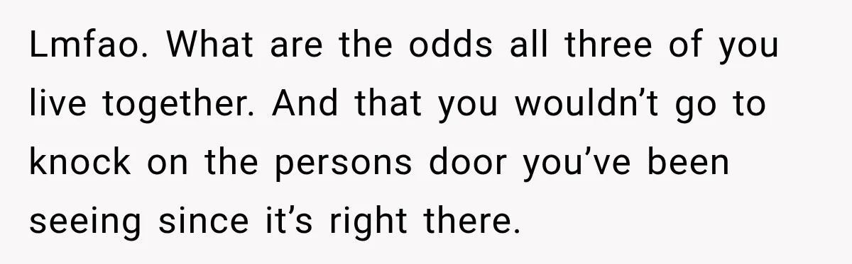 Lmfao. What are the odds all three of you live together. And that you wouldn’t go to knock on the persons door you’ve been seeing since it’s right there.