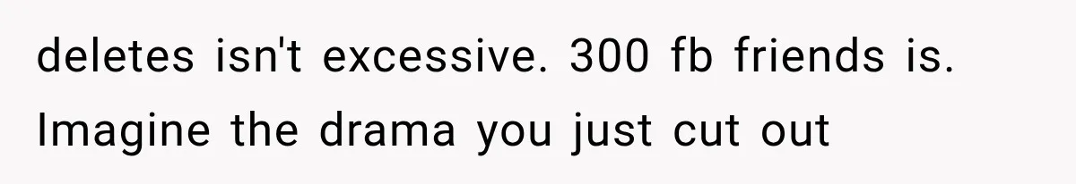 deletes isn't excessive. 300 fb friends is. Imagine the drama you just cut out