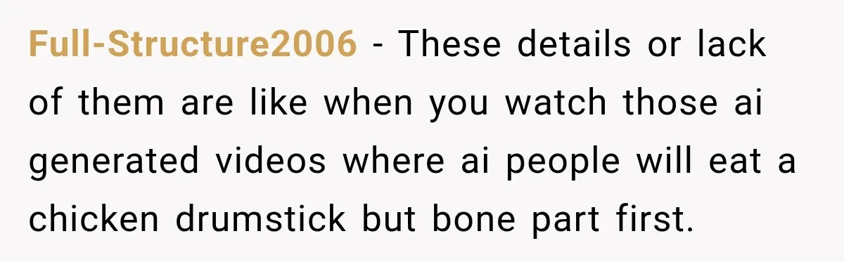 Full-Structure2006 − These details or lack of them are like when you watch those ai generated videos where ai people will eat a chicken drumstick but bone part first.
