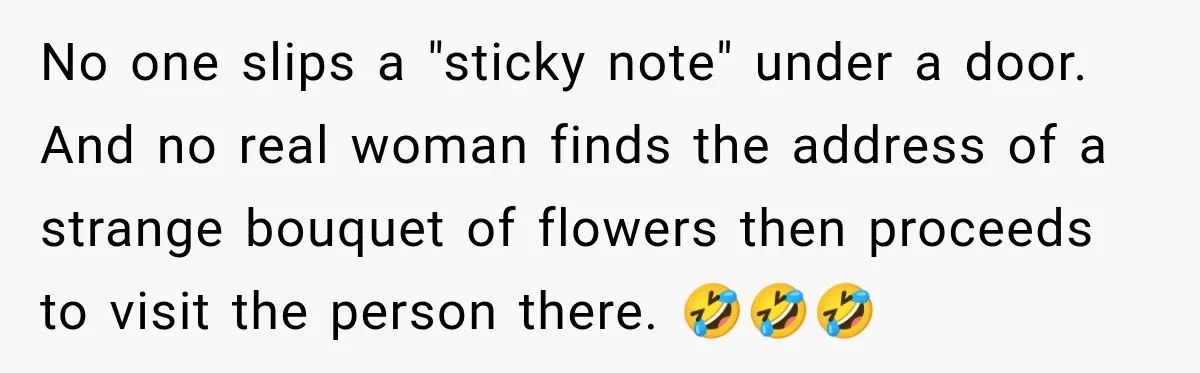 No one slips a "sticky note" under a door. And no real woman finds the address of a strange bouquet of flowers then proceeds to visit the person there. 🤣🤣🤣