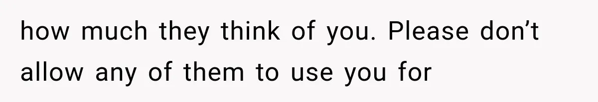how much they think of you. Please don’t allow any of them to use you for