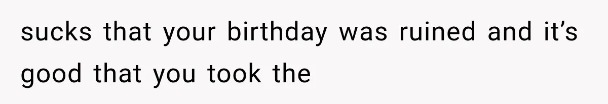 sucks that your birthday was ruined and it’s good that you took the