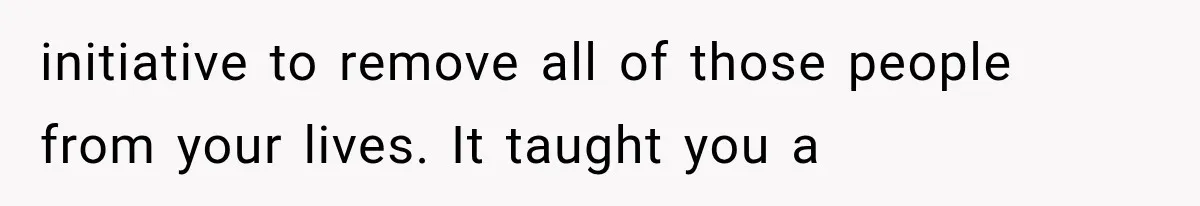 initiative to remove all of those people from your lives. It taught you a