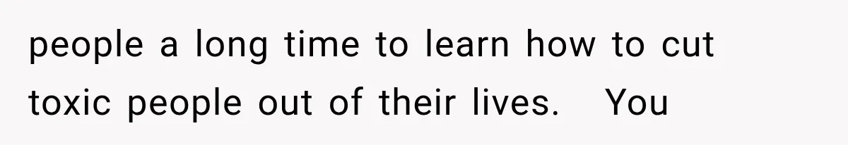 people a long time to learn how to cut toxic people out of their lives.   You