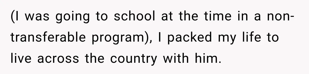 (I was going to school at the time in a non-transferable program), I packed my life to live across the country with him.