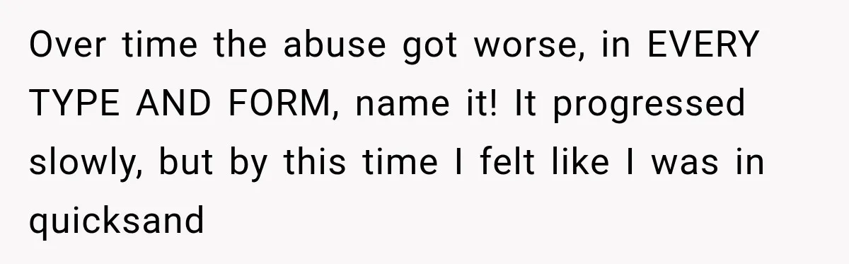 Over time the abuse got worse, in EVERY TYPE AND FORM, name it! It progressed slowly, but by this time I felt like I was in quicksand