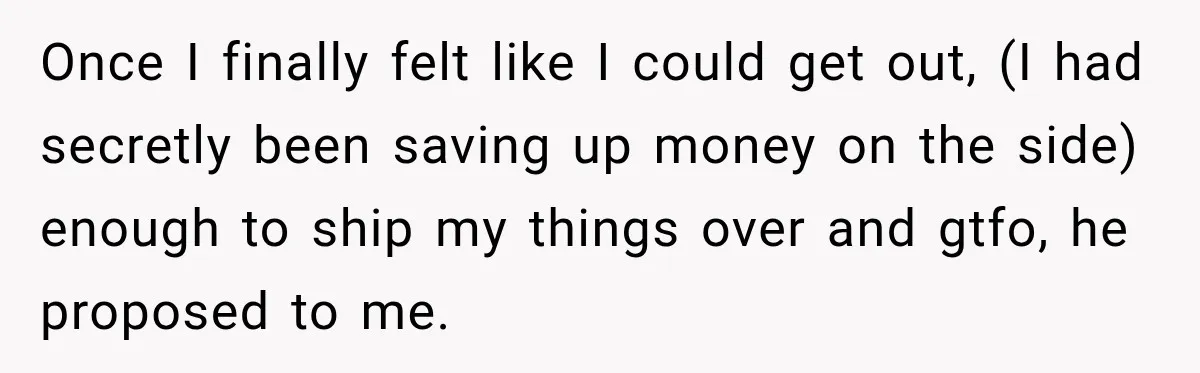 Once I finally felt like I could get out, (I had secretly been saving up money on the side) enough to ship my things over and gtfo, he proposed to...