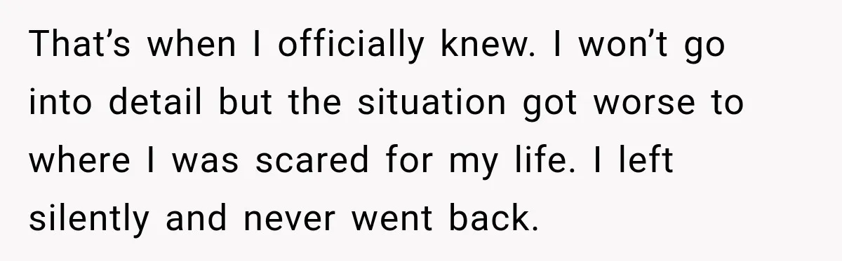 That’s when I officially knew. I won’t go into detail but the situation got worse to where I was scared for my life. I left silently and never went back.