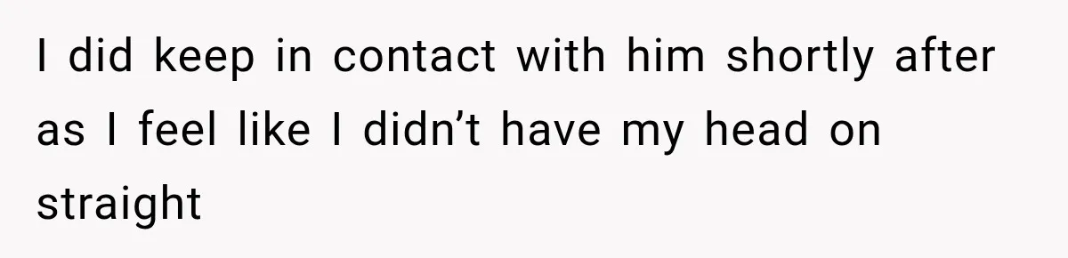 I did keep in contact with him shortly after as I feel like I didn’t have my head on straight