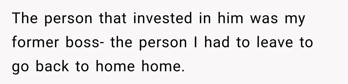 The person that invested in him was my former boss- the person I had to leave to go back to home home.