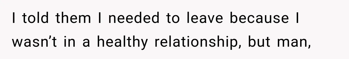 I told them I needed to leave because I wasn’t in a healthy relationship, but man,