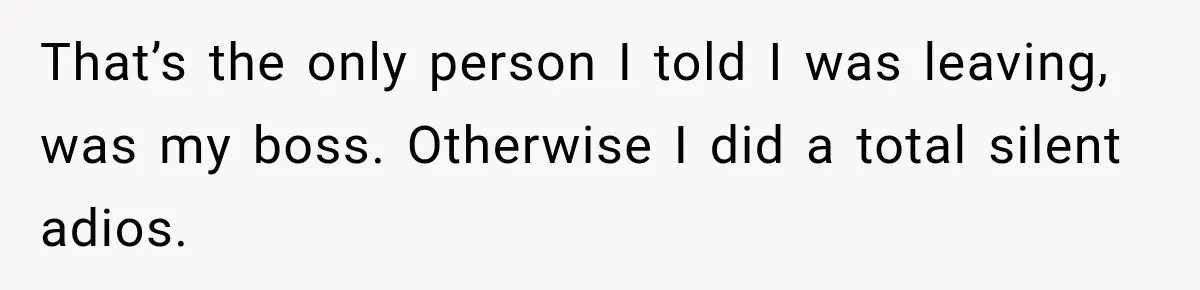 That’s the only person I told I was leaving, was my boss. Otherwise I did a total silent adios.