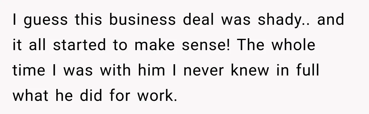 I guess this business deal was shady.. and it all started to make sense! The whole time I was with him I never knew in full what he did for...