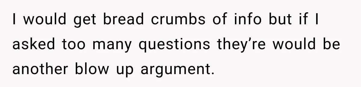 I would get bread crumbs of info but if I asked too many questions they’re would be another blow up argument.