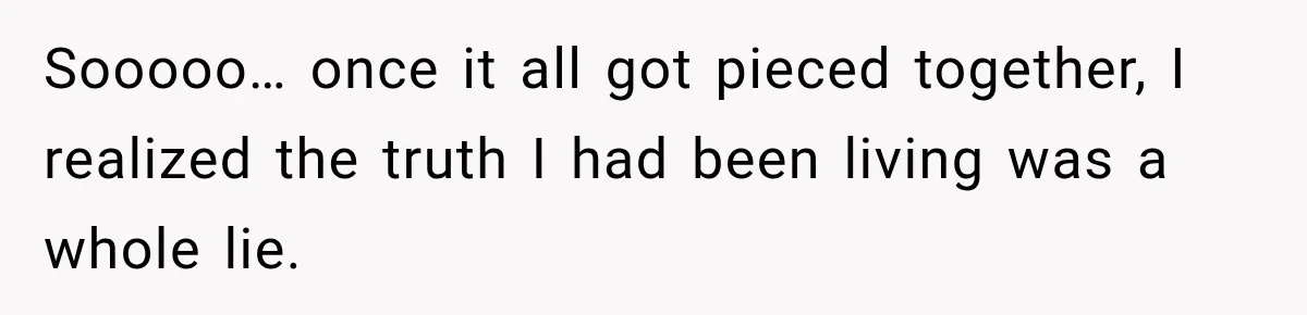 Sooooo… once it all got pieced together, I realized the truth I had been living was a whole lie.