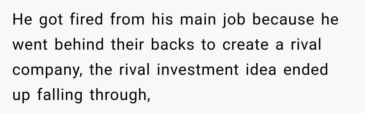 He got fired from his main job because he went behind their backs to create a rival company, the rival investment idea ended up falling through,