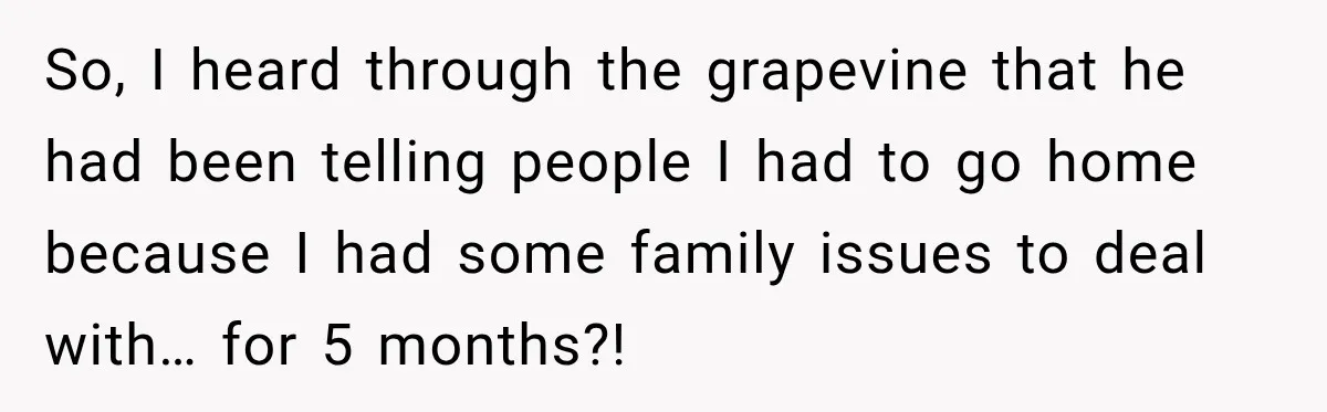 So, I heard through the grapevine that he had been telling people I had to go home because I had some family issues to deal with… for 5 months?!