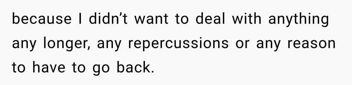 because I didn’t want to deal with anything any longer, any repercussions or any reason to have to go back.