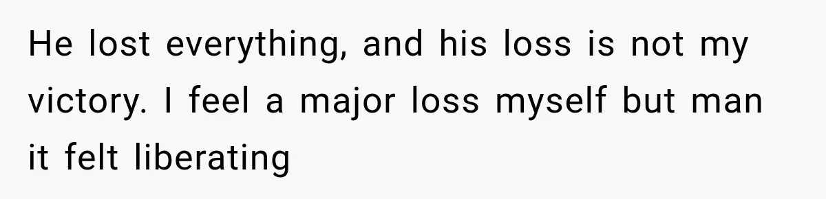 He lost everything, and his loss is not my victory. I feel a major loss myself but man it felt liberating