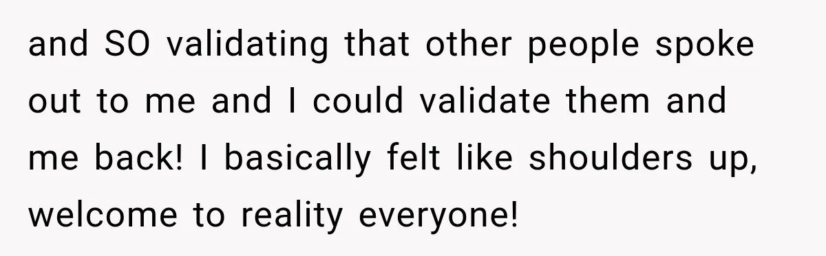 and SO validating that other people spoke out to me and I could validate them and me back! I basically felt like shoulders up, welcome to reality everyone!