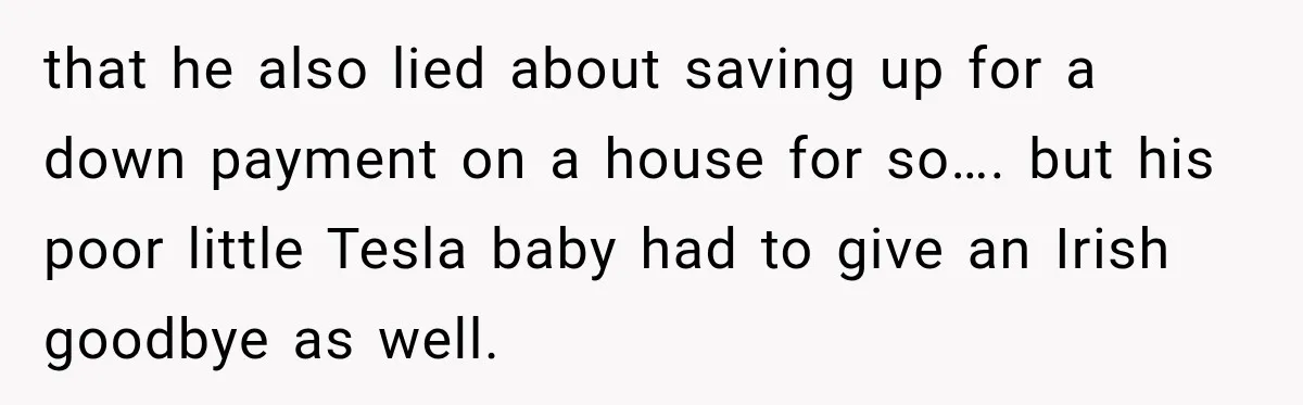 that he also lied about saving up for a down payment on a house for so…. but his poor little Tesla baby had to give an Irish goodbye as well.