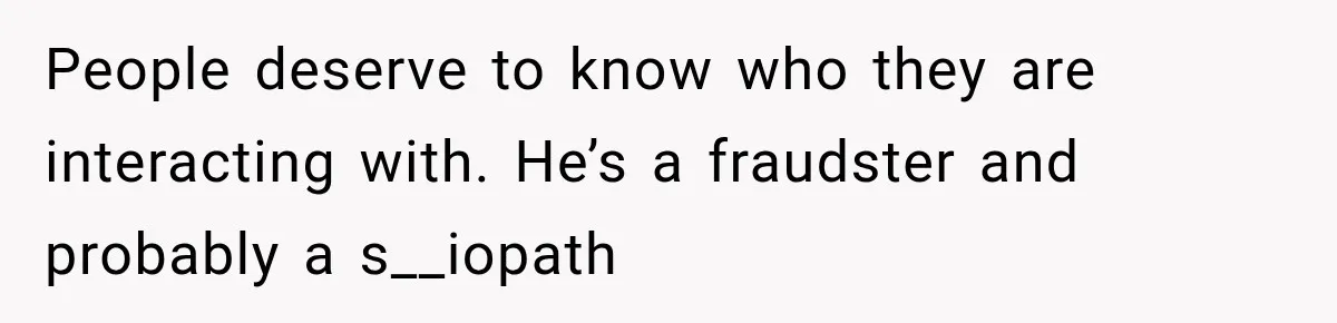 People deserve to know who they are interacting with. He’s a fraudster and probably a s__iopath