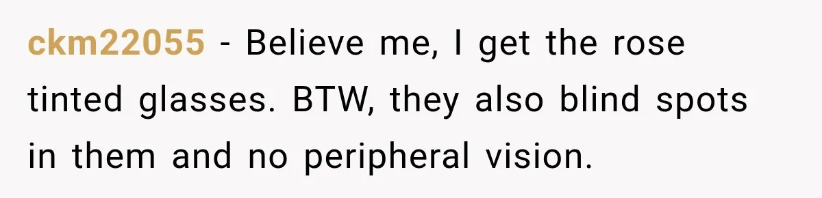 ckm22055 − Believe me, I get the rose tinted glasses. BTW, they also blind spots in them and no peripheral vision.