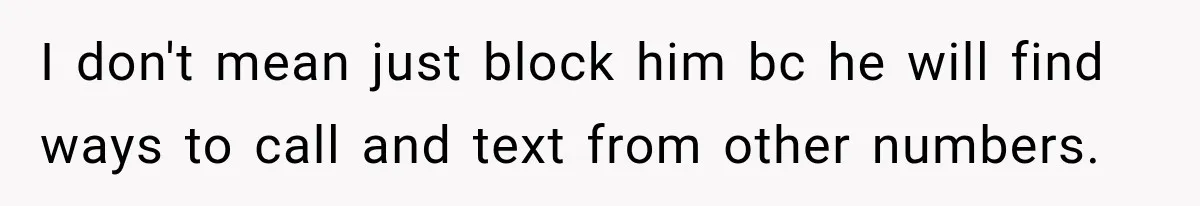 I don't mean just block him bc he will find ways to call and text from other numbers.