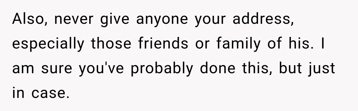 Also, never give anyone your address, especially those friends or family of his. I am sure you've probably done this, but just in case.