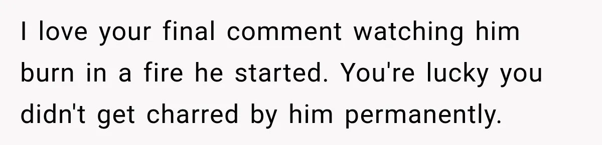 I love your final comment watching him burn in a fire he started. You're lucky you didn't get charred by him permanently.