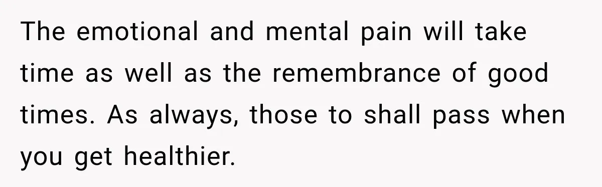 The emotional and mental pain will take time as well as the remembrance of good times. As always, those to shall pass when you get healthier.