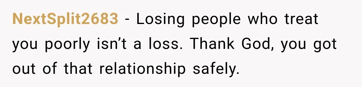 NextSplit2683 − Losing people who treat you poorly isn’t a loss. Thank God, you got out of that relationship safely.