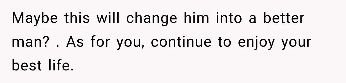 Maybe this will change him into a better man? . As for you, continue to enjoy your best life.